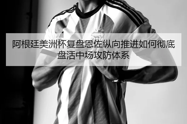 阿根廷美洲杯复盘恩佐纵向推进如何彻底盘活中场攻防体系