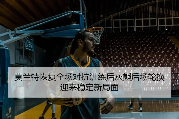 莫兰特恢复全场对抗训练后灰熊后场轮换迎来稳定新局面
