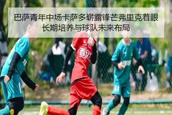 巴萨青年中场卡萨多崭露锋芒弗里克着眼长期培养与球队未来布局